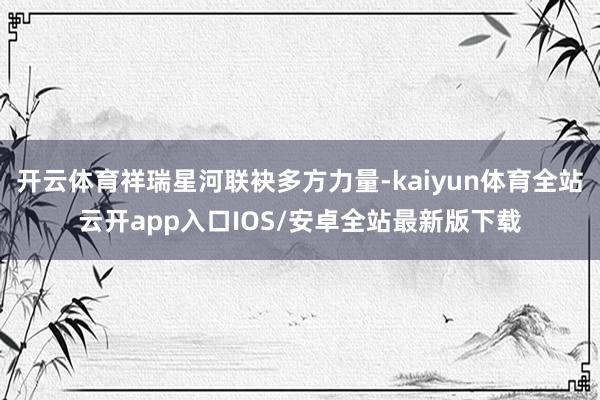 开云体育祥瑞星河联袂多方力量-kaiyun体育全站云开app入口IOS/安卓全站最新版下载