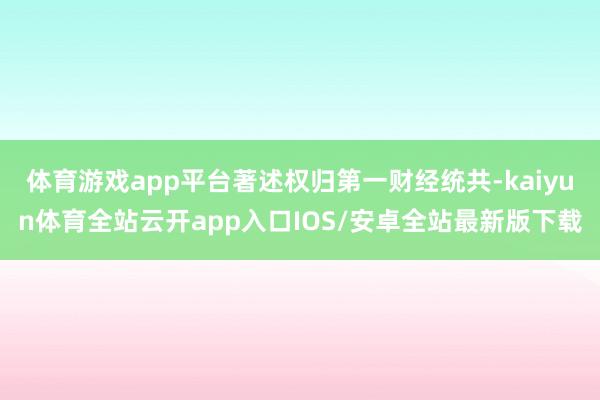 体育游戏app平台著述权归第一财经统共-kaiyun体育全站云开app入口IOS/安卓全站最新版下载