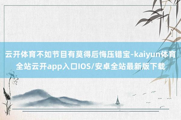 云开体育不如节目有莫得后悔压错宝-kaiyun体育全站云开app入口IOS/安卓全站最新版下载