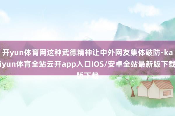 开yun体育网这种武德精神让中外网友集体破防-kaiyun体育全站云开app入口IOS/安卓全站最新版下载