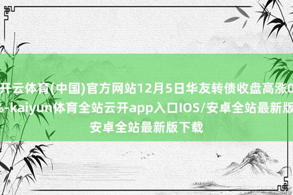 开云体育(中国)官方网站12月5日华友转债收盘高涨0.14%-kaiyun体育全站云开app入口IOS/安卓全站最新版下载