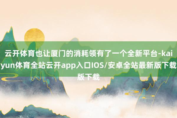 云开体育也让厦门的消耗领有了一个全新平台-kaiyun体育全站云开app入口IOS/安卓全站最新版下载
