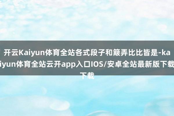 开云Kaiyun体育全站各式段子和簸弄比比皆是-kaiyun体育全站云开app入口IOS/安卓全站最新版下载
