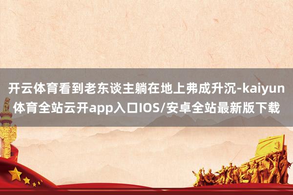 开云体育看到老东谈主躺在地上弗成升沉-kaiyun体育全站云开app入口IOS/安卓全站最新版下载