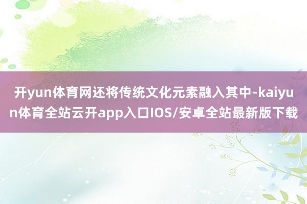开yun体育网还将传统文化元素融入其中-kaiyun体育全站云开app入口IOS/安卓全站最新版下载