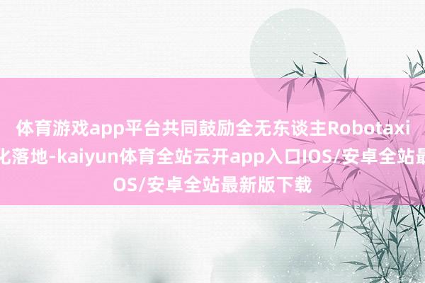 体育游戏app平台共同鼓励全无东谈主Robotaxi量产买卖化落地-kaiyun体育全站云开app入口IOS/安卓全站最新版下载
