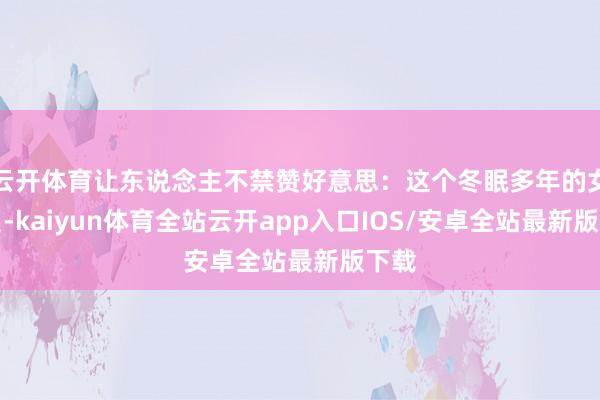 云开体育让东说念主不禁赞好意思：这个冬眠多年的女演员-kaiyun体育全站云开app入口IOS/安卓全站最新版下载