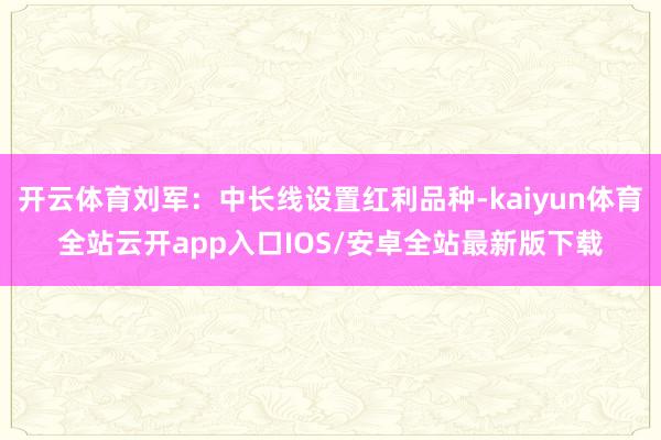 开云体育刘军:中长线设置红利品种-kaiyun体育全站云开app入口IOS/安卓全站最新版下载