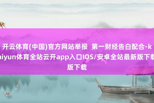 开云体育(中国)官方网站举报  第一财经告白配合-kaiyun体育全站云开app入口IOS/安卓全站最新版下载