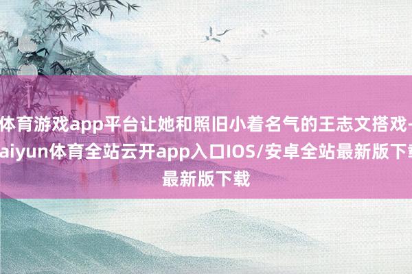体育游戏app平台让她和照旧小着名气的王志文搭戏-kaiyun体育全站云开app入口IOS/安卓全站最新版下载