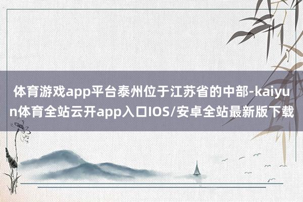 体育游戏app平台泰州位于江苏省的中部-kaiyun体育全站云开app入口IOS/安卓全站最新版下载