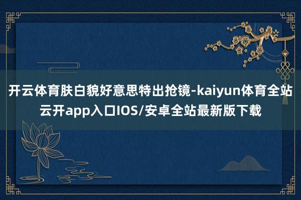 开云体育肤白貌好意思特出抢镜-kaiyun体育全站云开app入口IOS/安卓全站最新版下载