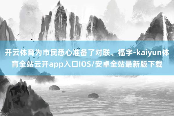 开云体育为市民悉心准备了对联、福字-kaiyun体育全站云开app入口IOS/安卓全站最新版下载