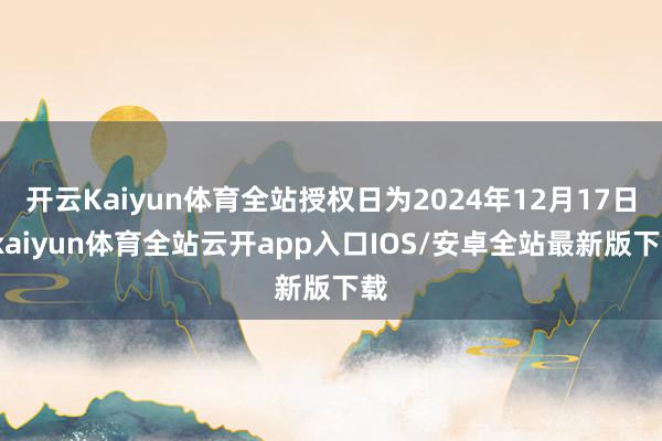 开云Kaiyun体育全站授权日为2024年12月17日-kaiyun体育全站云开app入口IOS/安卓全站最新版下载