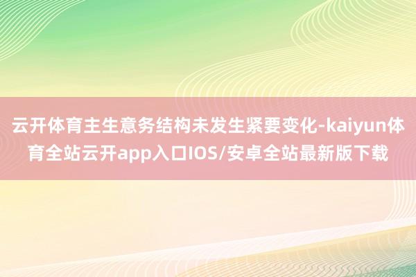云开体育主生意务结构未发生紧要变化-kaiyun体育全站云开app入口IOS/安卓全站最新版下载