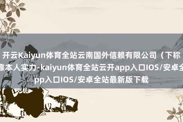 开云Kaiyun体育全站云南国外信赖有限公司（下称云南信赖）依靠本人实力-kaiyun体育全站云开app入口IOS/安卓全站最新版下载