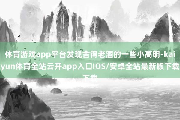 体育游戏app平台发现舍得老酒的一些小高明-kaiyun体育全站云开app入口IOS/安卓全站最新版下载