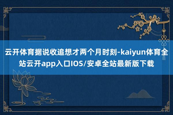 云开体育据说收追想才两个月时刻-kaiyun体育全站云开app入口IOS/安卓全站最新版下载