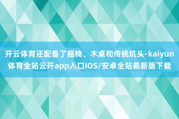 开云体育还配备了摇椅、木桌和传统炕头-kaiyun体育全站云开app入口IOS/安卓全站最新版下载
