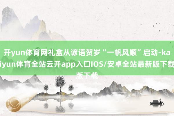 开yun体育网礼盒从谚语贺岁“一帆风顺”启动-kaiyun体育全站云开app入口IOS/安卓全站最新版下载