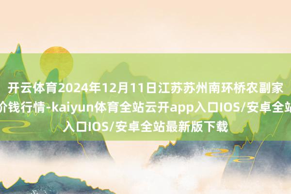 开云体育2024年12月11日江苏苏州南环桥农副家具批发商场价钱行情-kaiyun体育全站云开app入口IOS/安卓全站最新版下载