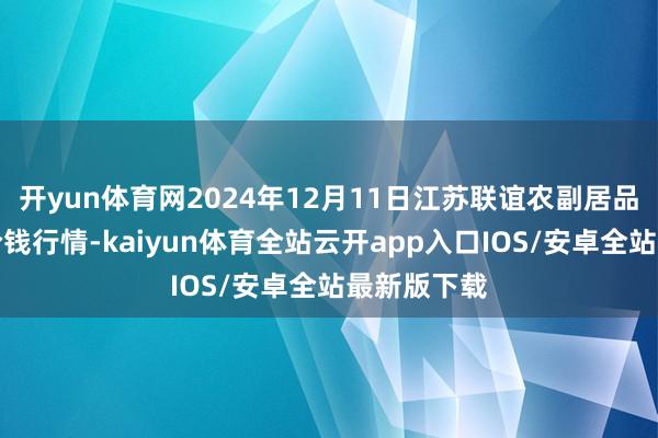 开yun体育网2024年12月11日江苏联谊农副居品批发市集价钱行情-kaiyun体育全站云开app入口IOS/安卓全站最新版下载