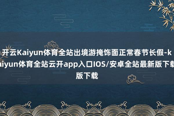 开云Kaiyun体育全站出境游掩饰面正常春节长假-kaiyun体育全站云开app入口IOS/安卓全站最新版下载