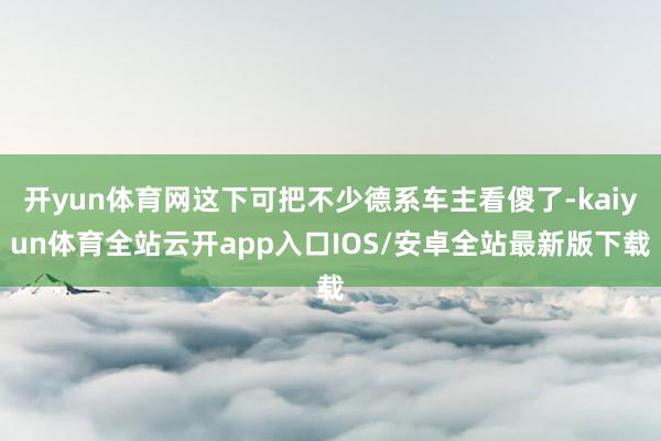 开yun体育网这下可把不少德系车主看傻了-kaiyun体育全站云开app入口IOS/安卓全站最新版下载