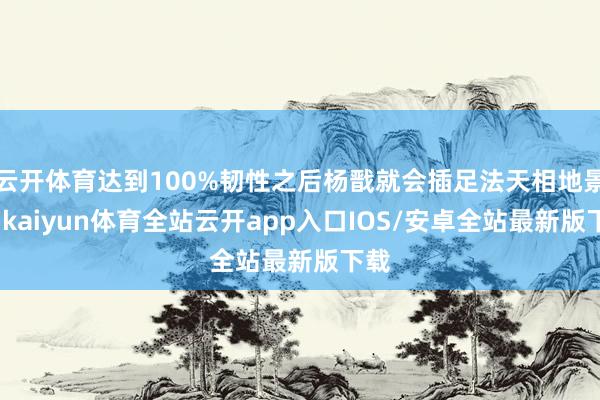 云开体育达到100%韧性之后杨戬就会插足法天相地景色-kaiyun体育全站云开app入口IOS/安卓全站最新版下载