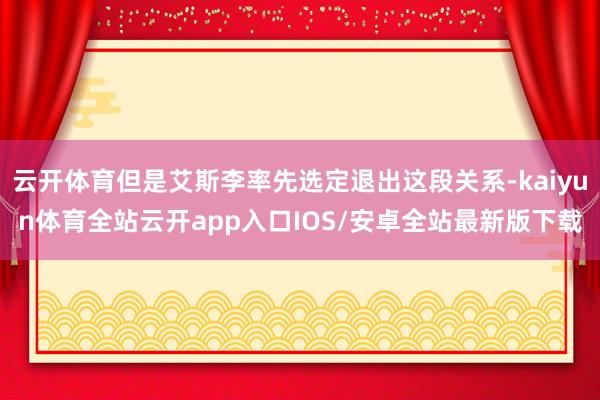 云开体育但是艾斯李率先选定退出这段关系-kaiyun体育全站云开app入口IOS/安卓全站最新版下载
