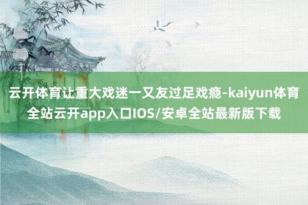 云开体育让重大戏迷一又友过足戏瘾-kaiyun体育全站云开app入口IOS/安卓全站最新版下载