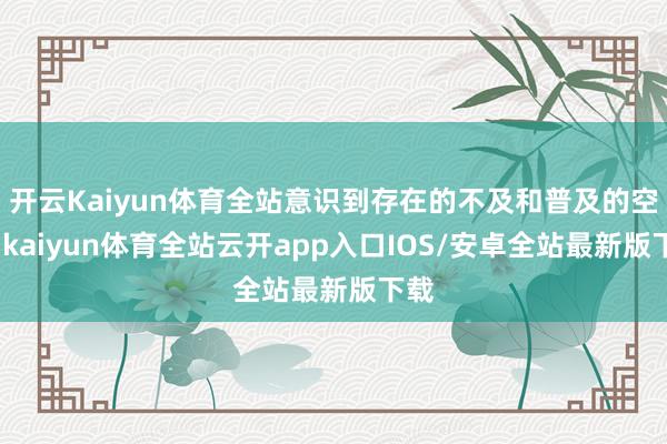 开云Kaiyun体育全站意识到存在的不及和普及的空间-kaiyun体育全站云开app入口IOS/安卓全站最新版下载