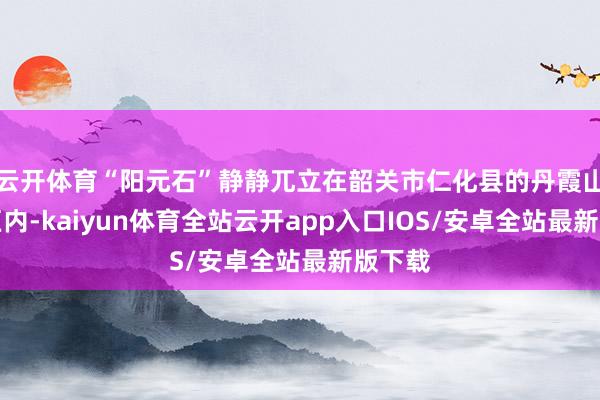 云开体育“阳元石”静静兀立在韶关市仁化县的丹霞山气象区内-kaiyun体育全站云开app入口IOS/安卓全站最新版下载