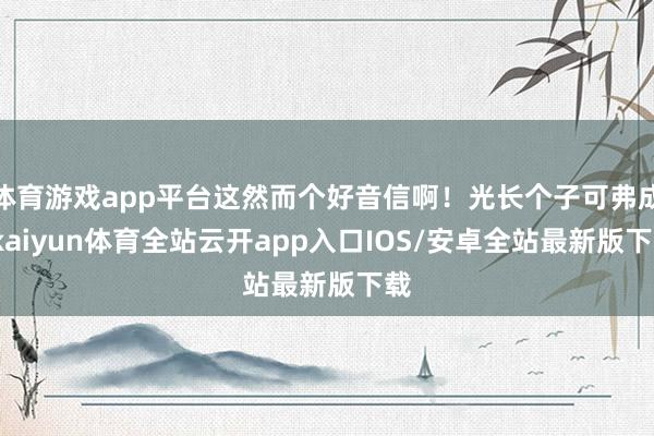 体育游戏app平台这然而个好音信啊！光长个子可弗成-kaiyun体育全站云开app入口IOS/安卓全站最新版下载