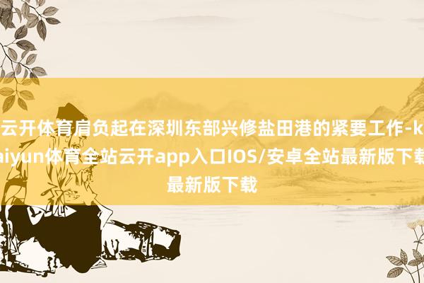 云开体育肩负起在深圳东部兴修盐田港的紧要工作-kaiyun体育全站云开app入口IOS/安卓全站最新版下载