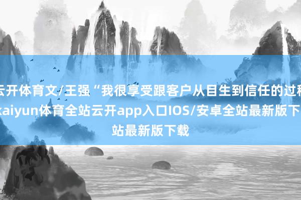 云开体育文/王强“我很享受跟客户从目生到信任的过程-kaiyun体育全站云开app入口IOS/安卓全站最新版下载