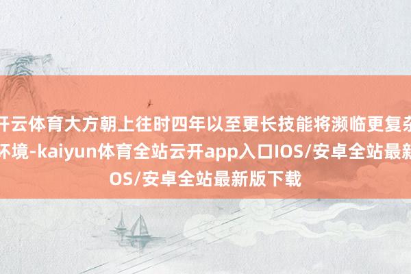 开云体育大方朝上往时四年以至更长技能将濒临更复杂的政商环境-kaiyun体育全站云开app入口IOS/安卓全站最新版下载