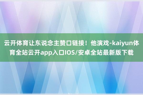 云开体育让东说念主赞口链接！他演戏-kaiyun体育全站云开app入口IOS/安卓全站最新版下载