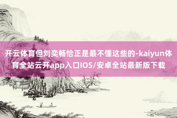开云体育但刘奕畅恰正是最不懂这些的-kaiyun体育全站云开app入口IOS/安卓全站最新版下载