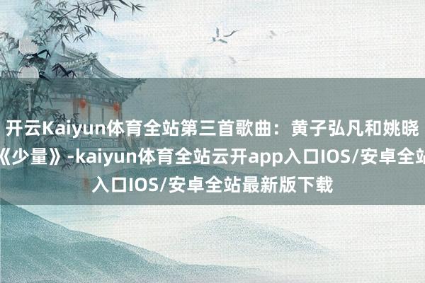 开云Kaiyun体育全站第三首歌曲：黄子弘凡和姚晓棠扮演歌曲《少量》-kaiyun体育全站云开app入口IOS/安卓全站最新版下载