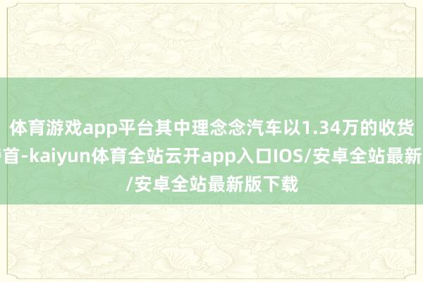 体育游戏app平台其中理念念汽车以1.34万的收货位于榜首-kaiyun体育全站云开app入口IOS/安卓全站最新版下载