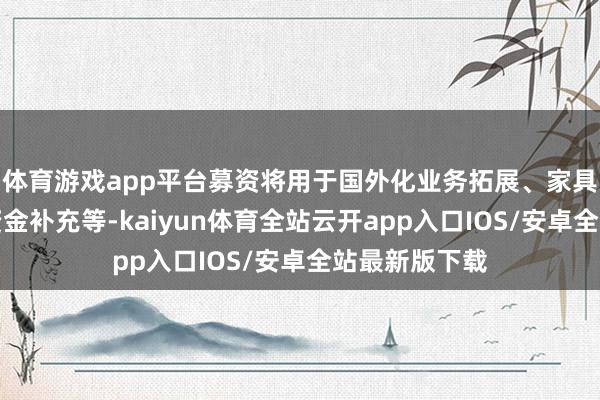 体育游戏app平台募资将用于国外化业务拓展、家具研发及运营资金补充等-kaiyun体育全站云开app入口IOS/安卓全站最新版下载