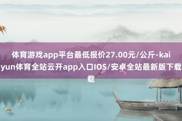 体育游戏app平台最低报价27.00元/公斤-kaiyun体育全站云开app入口IOS/安卓全站最新版下载