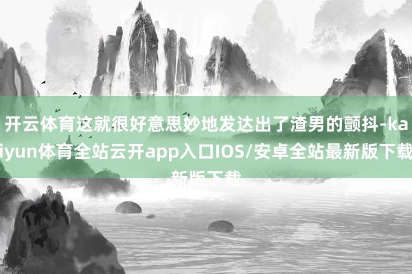 开云体育这就很好意思妙地发达出了渣男的颤抖-kaiyun体育全站云开app入口IOS/安卓全站最新版下载