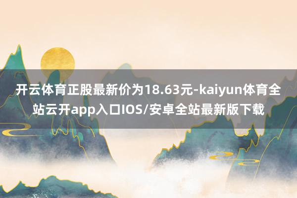 开云体育正股最新价为18.63元-kaiyun体育全站云开app入口IOS/安卓全站最新版下载