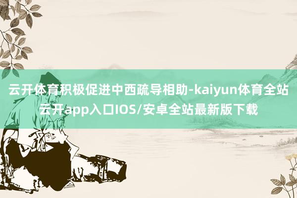 云开体育积极促进中西疏导相助-kaiyun体育全站云开app入口IOS/安卓全站最新版下载