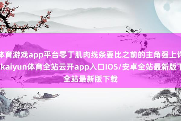 体育游戏app平台零丁肌肉线条要比之前的主角强上许多-kaiyun体育全站云开app入口IOS/安卓全站最新版下载
