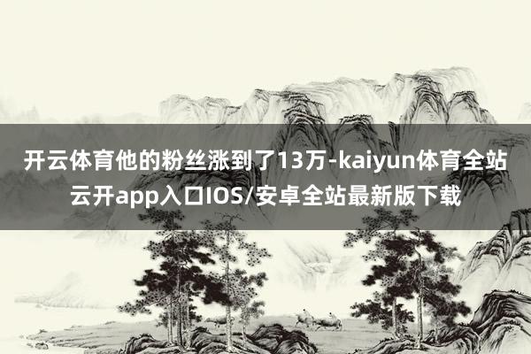 开云体育他的粉丝涨到了13万-kaiyun体育全站云开app入口IOS/安卓全站最新版下载