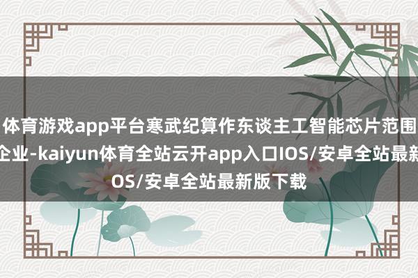 体育游戏app平台寒武纪算作东谈主工智能芯片范围的最初企业-kaiyun体育全站云开app入口IOS/安卓全站最新版下载