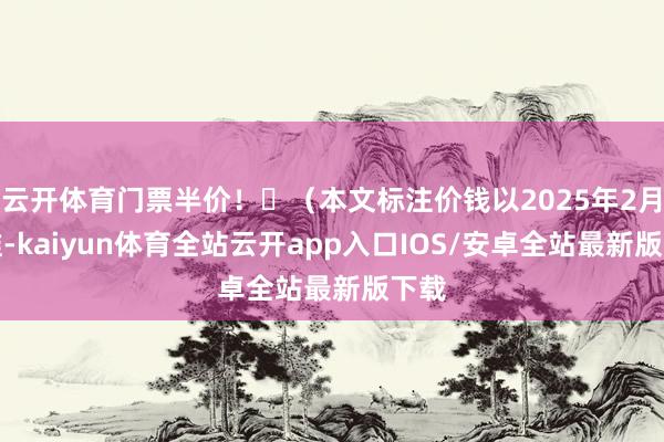 云开体育门票半价！‌（本文标注价钱以2025年2月为准-kaiyun体育全站云开app入口IOS/安卓全站最新版下载
